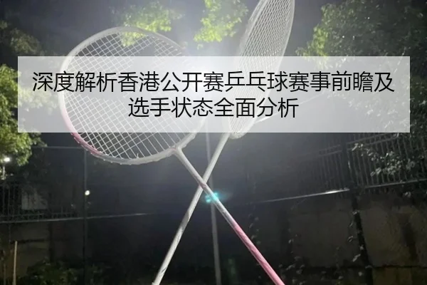 深度解析香港公开赛乒乓球赛事前瞻及选手状态全面分析